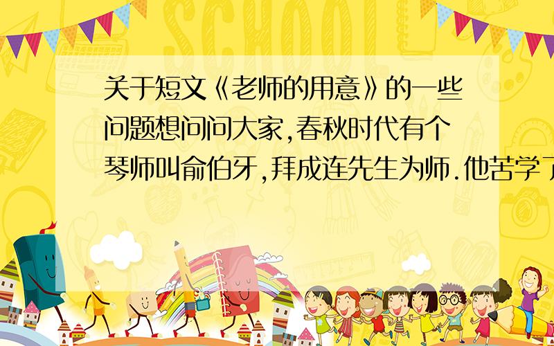 关于短文《老师的用意》的一些问题想问问大家,春秋时代有个琴师叫俞伯牙,拜成连先生为师.他苦学了三年,创做了一部乐曲,名叫《高山流水》.他非常高兴地把这部乐曲演奏给老师听.老师听