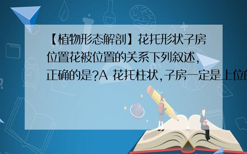 【植物形态解剖】花托形状子房位置花被位置的关系下列叙述,正确的是?A 花托柱状,子房一定是上位的 B花托杯状,子房一定是下位的C子房上位,花一定是下位的 D子房下位,花一定是上位的请问