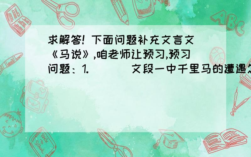 求解答! 下面问题补充文言文《马说》,咱老师让预习,预习问题：1.       文段一中千里马的遭遇怎样?是什么原因造成的?2.       文段二中千里马的遭遇怎样?直接原因和根本原因是什么?3.