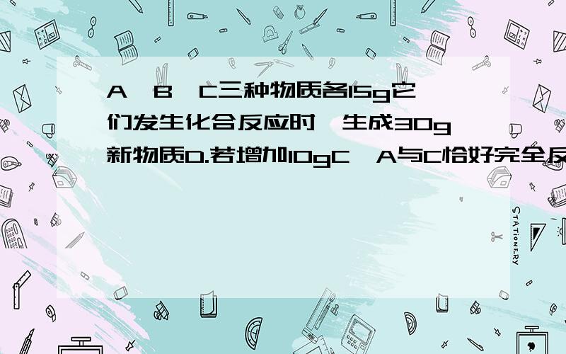 A,B,C三种物质各15g它们发生化合反应时,生成30g新物质D.若增加10gC,A与C恰好完全反应,则A与B参加反应的质量比为多少?为什么?