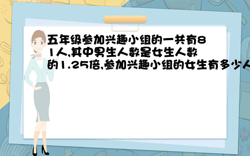 五年级参加兴趣小组的一共有81人,其中男生人数是女生人数的1.25倍,参加兴趣小组的女生有多少人?列方程