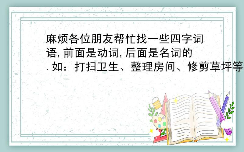 麻烦各位朋友帮忙找一些四字词语,前面是动词,后面是名词的.如：打扫卫生、整理房间、修剪草坪等.越多越好,至少100个!