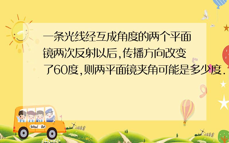 一条光线经互成角度的两个平面镜两次反射以后,传播方向改变了60度,则两平面镜夹角可能是多少度.