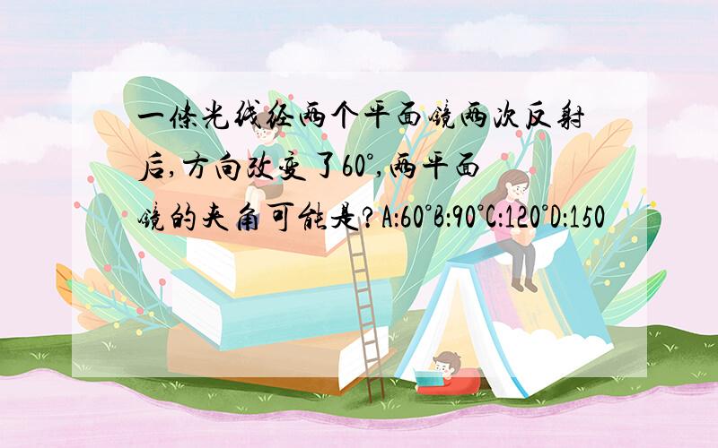 一条光线经两个平面镜两次反射后,方向改变了60°,两平面镜的夹角可能是?A：60°B：90°C：120°D：150