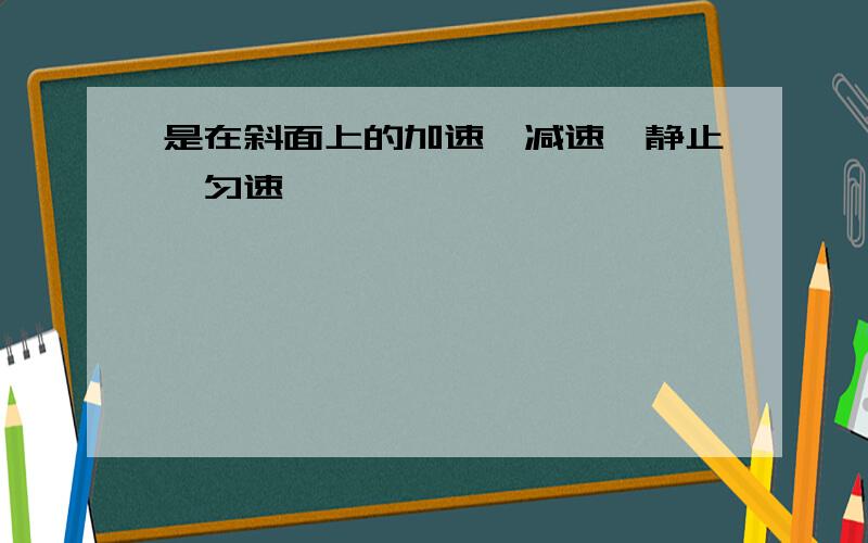 是在斜面上的加速,减速,静止,匀速,