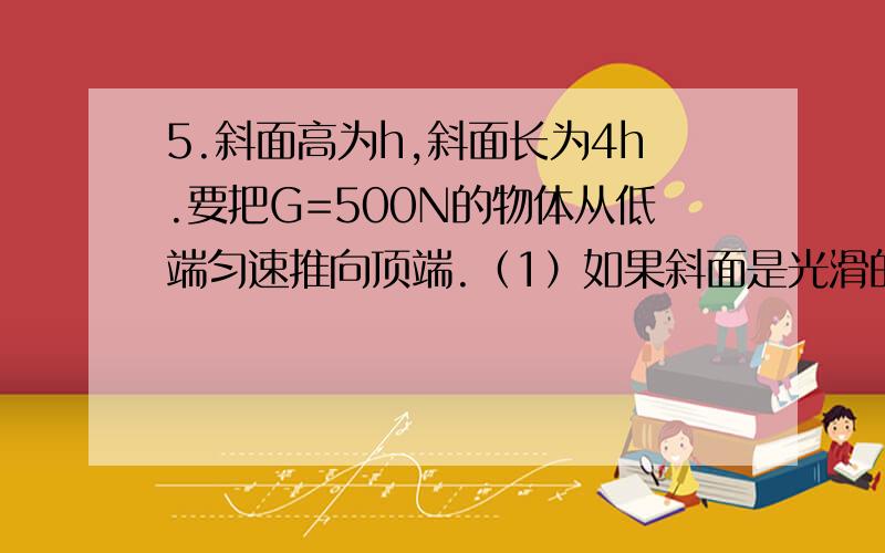 5.斜面高为h,斜面长为4h.要把G=500N的物体从低端匀速推向顶端.（1）如果斜面是光滑的,推力F有多大?（2）如果斜面对重物的摩擦力F=0.05G,那么推力又是多大?斜面的机械效率是多少?