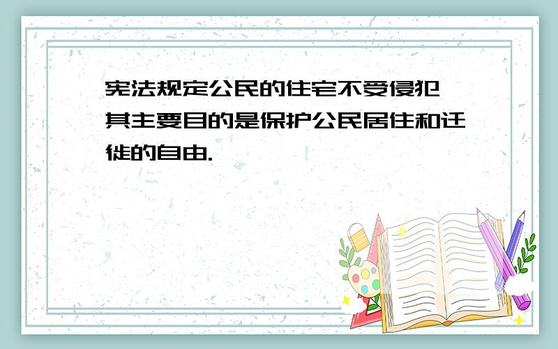 宪法规定公民的住宅不受侵犯,其主要目的是保护公民居住和迁徙的自由.