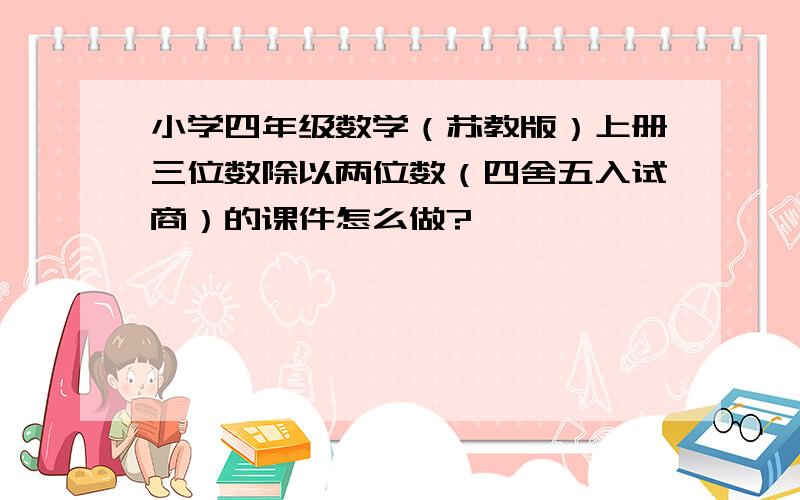 小学四年级数学（苏教版）上册三位数除以两位数（四舍五入试商）的课件怎么做?