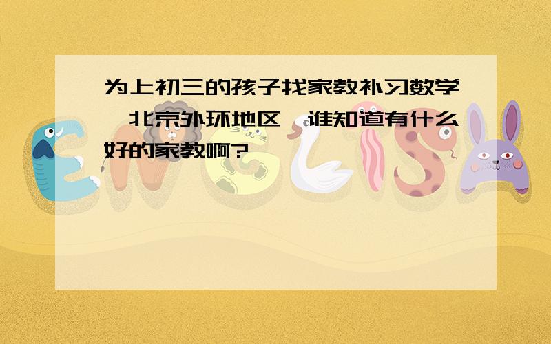 为上初三的孩子找家教补习数学,北京外环地区,谁知道有什么好的家教啊?