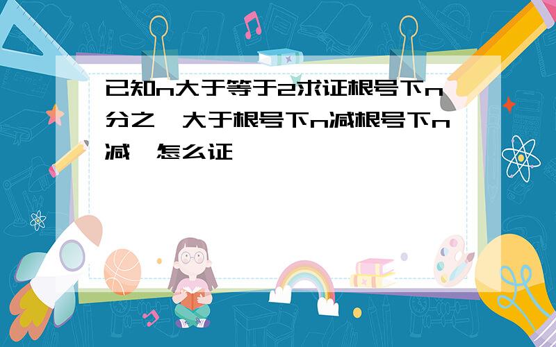 已知n大于等于2求证根号下n分之一大于根号下n减根号下n减一怎么证