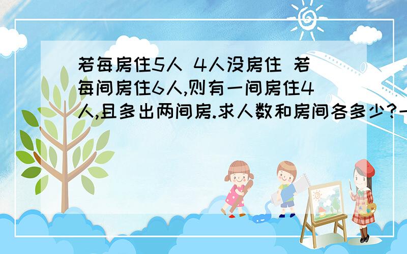 若每房住5人 4人没房住 若每间房住6人,则有一间房住4人,且多出两间房.求人数和房间各多少?一定要百分百正确 最好用二元一次方程组算