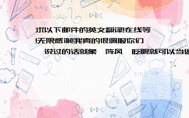 求以下邮件的英文翻译!在线等!无限感谢!我真的很佩服你们,说过的话就象一阵风,眨眼就可以当做甚麼都没说过,每次问你们拿交期,拿材料,或者需要你们的答覆,总是信誓旦旦地说,明天给答案