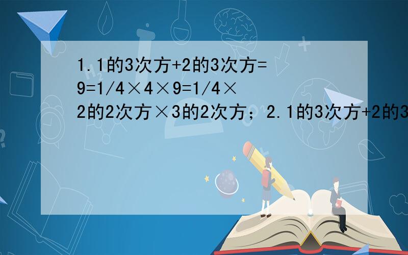 1.1的3次方+2的3次方=9=1/4×4×9=1/4×2的2次方×3的2次方；2.1的3次方+2的3次方+3的3次方=36=1/4×9×16=1/4×3的2次方×4的2次方；3.1的3次方+2的3次方+3的3次方+4的3次方=100=1/4×16×25=1/4×4的2次方×5的2次方,