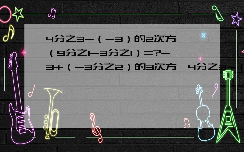 4分之3-（-3）的2次方*（9分之1-3分之1）=?-3+（-3分之2）的3次方*4分之3-（-3）的2次方*（9分之1-3分之1）=?-3+（-3分之2）的3次方*9分之2+6除以/-3分之2/的2次方=?1又3分之1-2分之1+4分之3-（-3分之2）+