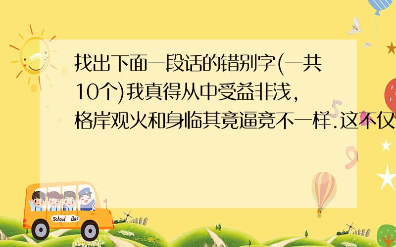 找出下面一段话的错别字(一共10个)我真得从中受益非浅,格岸观火和身临其竟逼竞不一样.这不仅使我看到自已作文的种种毛病,也使我认识到文学事业的坚巨,不下大力气,不一丝不狗,是难成大