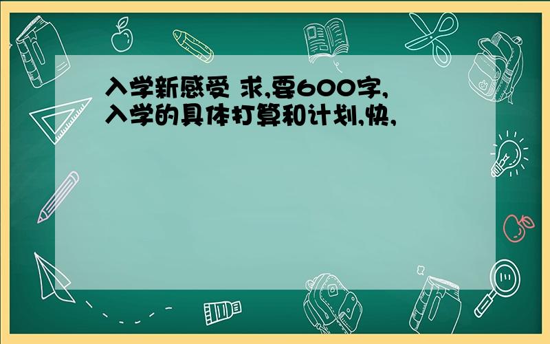 入学新感受 求,要600字,入学的具体打算和计划,快,