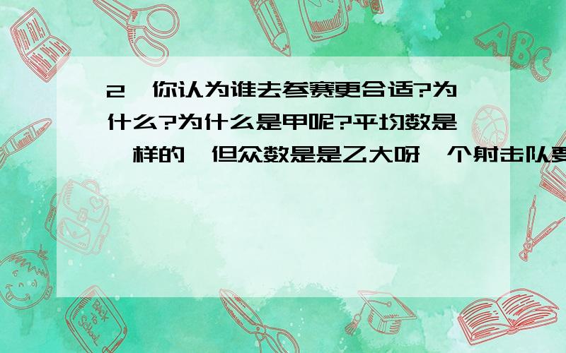 2、你认为谁去参赛更合适?为什么?为什么是甲呢?平均数是一样的,但众数是是乙大呀一个射击队要从两名运动员中选拔一名参加比赛,选拔赛上两人各打了10发子弹,成绩如下：甲:9.5,10,9.3,9.5,9.6