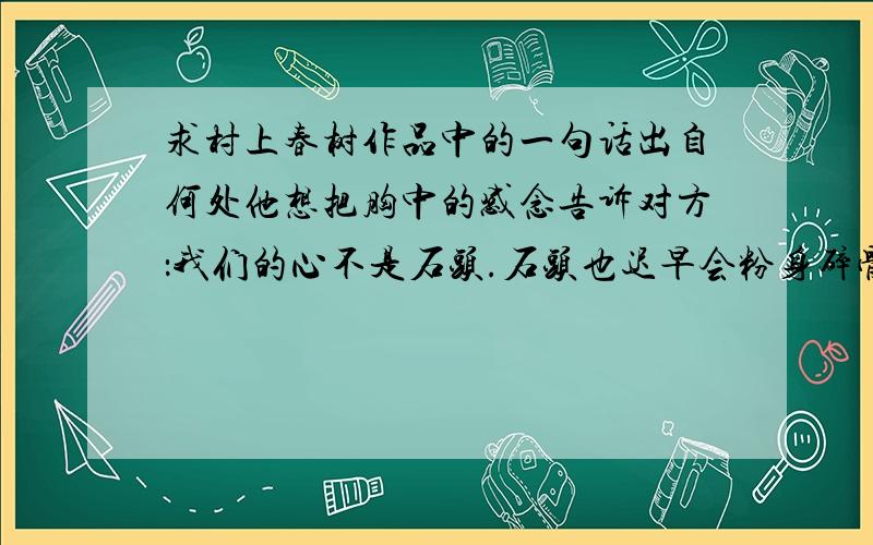 求村上春树作品中的一句话出自何处他想把胸中的感念告诉对方：我们的心不是石头.石头也迟早会粉身碎骨,面目全非.但心不会崩毁.对于那种无形的东西—无论善还是恶—我们完全可以互相