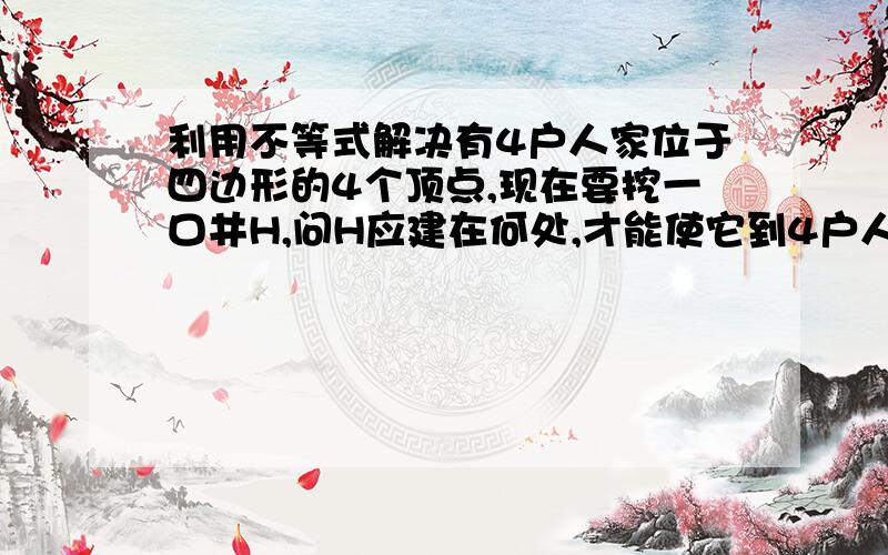 利用不等式解决有4户人家位于四边形的4个顶点,现在要挖一口井H,问H应建在何处,才能使它到4户人家的距离之和HA+HB+HC+HD最小,说明理由.（注：在利用三角形三边的性质列不等式来证明）