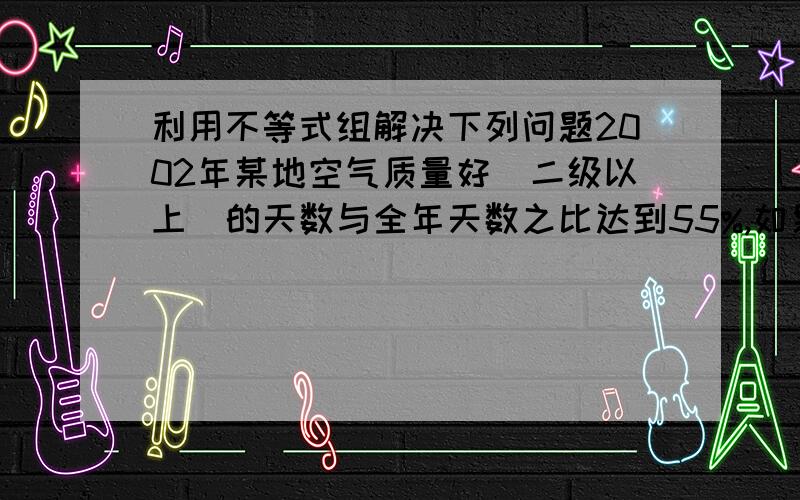 利用不等式组解决下列问题2002年某地空气质量好（二级以上）的天数与全年天数之比达到55%,如果到2012年这样的比值要超过了70%,那么2012年空气质量良好的天数要比2002年至少增加多少?