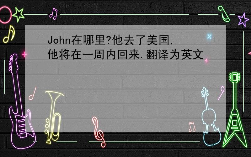 John在哪里?他去了美国,他将在一周内回来.翻译为英文