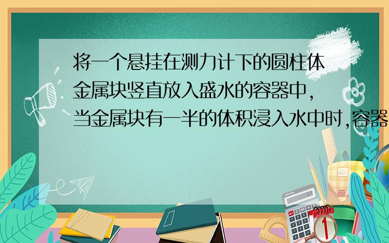 将一个悬挂在测力计下的圆柱体金属块竖直放入盛水的容器中,当金属块有一半的体积浸入水中时,容器中的水面高度变化了8厘米,这时测力计的示数变化了0.5牛,问:容器的横截面积为多大?当金