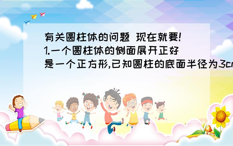 有关圆柱体的问题 现在就要!1.一个圆柱体的侧面展开正好是一个正方形,已知圆柱的底面半径为3cm,这个圆柱体的地面周长和高各是多少?你从中发现了什么规律?（要列算式,说明理由）2.用一