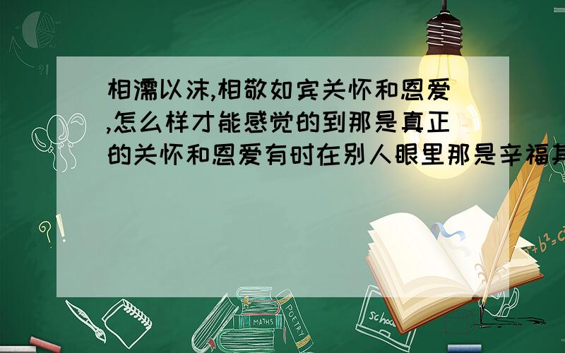 相濡以沫,相敬如宾关怀和恩爱,怎么样才能感觉的到那是真正的关怀和恩爱有时在别人眼里那是辛福其实不是,那是为什么呢