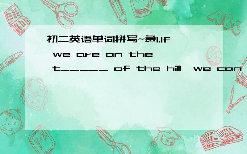 初二英语单词拼写~急1.If we are an the t_____ of the hill,we can have a good view of our city.2.I want some s_____ in my coffee.3.We can get h_____ from bees.我会追加的.555.作业等待中.