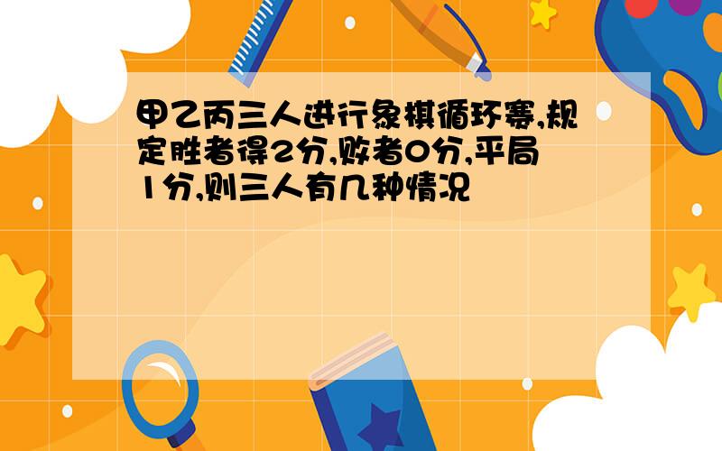 甲乙丙三人进行象棋循环赛,规定胜者得2分,败者0分,平局1分,则三人有几种情况