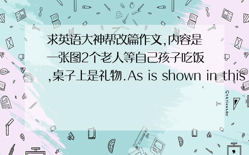 求英语大神帮改篇作文,内容是一张图2个老人等自己孩子吃饭,桌子上是礼物.As is shown in this picture,two senior citizens sit on the chair waiting for their children.Looking at the picture,we can see there is no shortage of