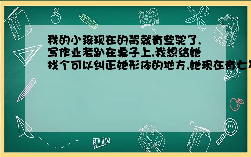 我的小孩现在的背就有些驼了,写作业老趴在桌子上.我想给她找个可以纠正她形体的地方,她现在有七岁了啊