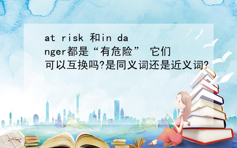 at risk 和in danger都是“有危险” 它们可以互换吗?是同义词还是近义词?