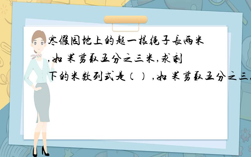 寒假园地上的题一根绳子长两米,如 果剪取五分之三米,求剩下的米数列式是（） ,如 果剪取五分之三,求剩下的米数列式是（）[2-五分之三,2乘（1-五分之三）,2乘五分之三]实际节约用电15% 这