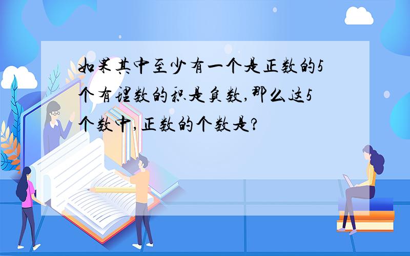 如果其中至少有一个是正数的5个有理数的积是负数,那么这5个数中,正数的个数是?