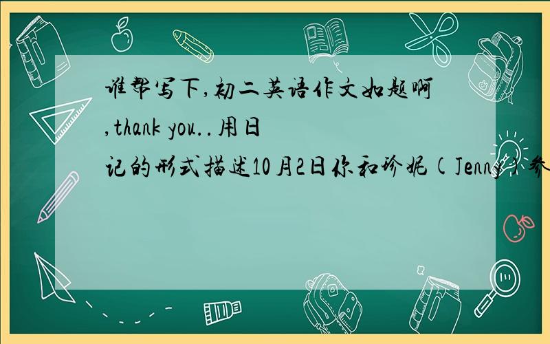 谁帮写下,初二英语作文如题啊,thank you..用日记的形式描述10月2日你和珍妮(Jenny)参观北京博物馆的活动,内容包括;交通方式,参观时间,博物馆内的情况及你们的感受.