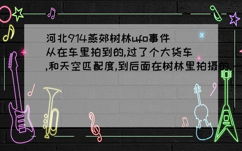 河北914燕郊树林ufo事件从在车里拍到的,过了个大货车,和天空匹配度,到后面在树林里拍摄的,一切都看不出来作假.这事儿为什么没有相关新闻,我想知道这件事儿的近况!30分!