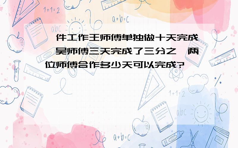 一件工作王师傅单独做十天完成,吴师傅三天完成了三分之一两位师傅合作多少天可以完成?