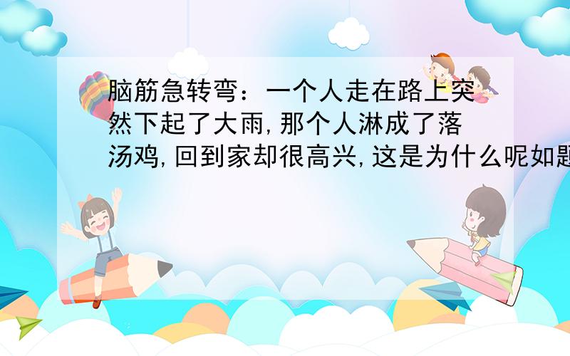 脑筋急转弯：一个人走在路上突然下起了大雨,那个人淋成了落汤鸡,回到家却很高兴,这是为什么呢如题