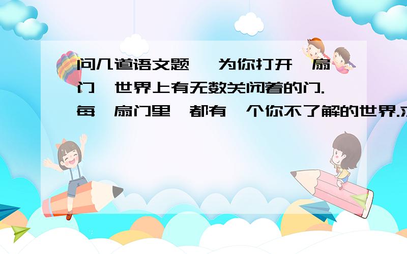 问几道语文题 《为你打开一扇门》世界上有无数关闭着的门.每一扇门里,都有一个你不了解的世界.求知和阅世的过程,就是打开这些门的过程.打开这些门,走过去,浏览新鲜的景物,探求未知的