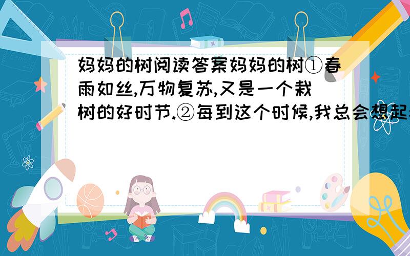 妈妈的树阅读答案妈妈的树①春雨如丝,万物复苏,又是一个栽树的好时节.②每到这个时候,我总会想起老家的那些树.老家的院子很大,正好适合栽树.每到春天 ,妈妈在劳作之余都会偷闲栽树,栽