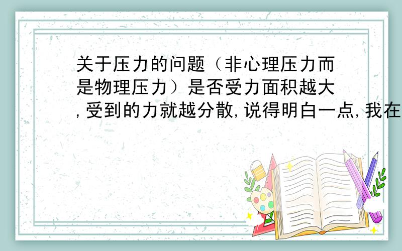 关于压力的问题（非心理压力而是物理压力）是否受力面积越大,受到的力就越分散,说得明白一点,我在一个纸筒上放一快板,纸肯定会垮,而我让10个直筒共同支撑一快板,受到的压力是否就减