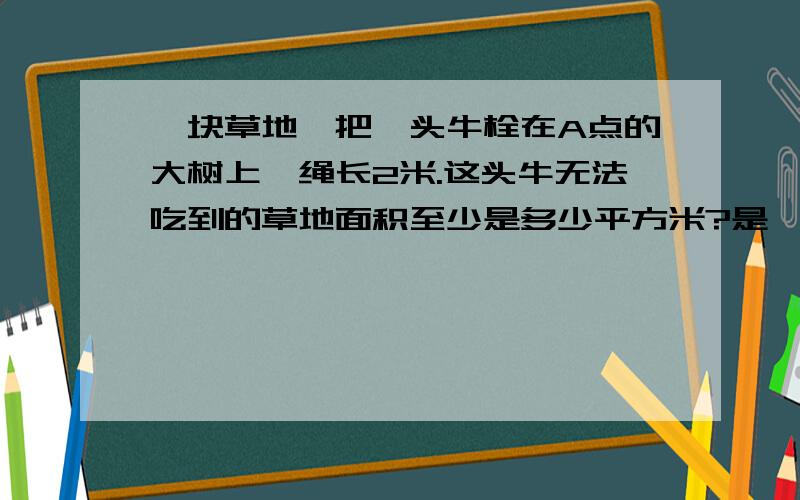 一块草地,把一头牛栓在A点的大树上,绳长2米.这头牛无法吃到的草地面积至少是多少平方米?是一个长方形·，A点在左上角，长是5米，宽是2米