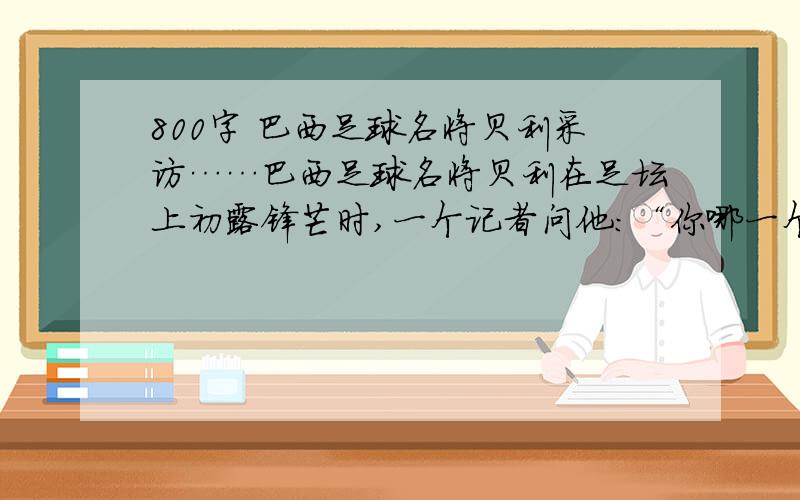 800字 巴西足球名将贝利采访……巴西足球名将贝利在足坛上初露锋芒时,一个记者问他：“你哪一个球踢得最好?”他回答说“下一个!”而当他在足坛上崭露头角已成为世界著名球员,并踢进