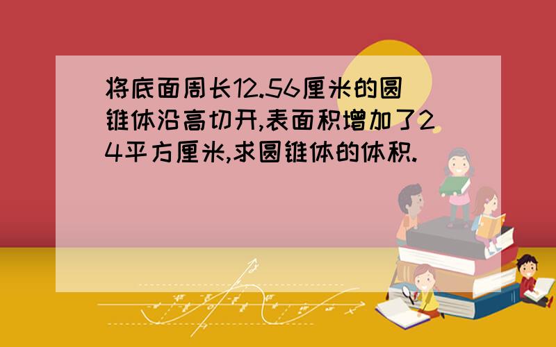 将底面周长12.56厘米的圆锥体沿高切开,表面积增加了24平方厘米,求圆锥体的体积.