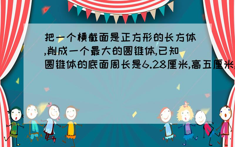 把一个横截面是正方形的长方体,削成一个最大的圆锥体,已知圆锥体的底面周长是6.28厘米,高五厘米,原来长方体的体积是多少?