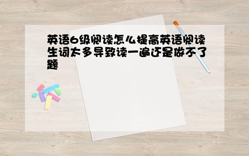 英语6级阅读怎么提高英语阅读生词太多导致读一遍还是做不了题