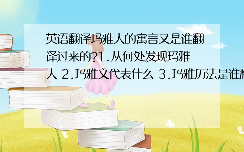 英语翻译玛雅人的寓言又是谁翻译过来的?1.从何处发现玛雅人 2.玛雅文代表什么 3.玛雅历法是谁翻译的 4 .说玛雅历法推断出2012,那这是谁翻译的玛雅历法 5