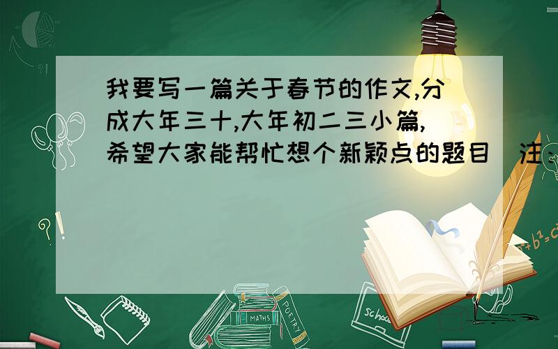 我要写一篇关于春节的作文,分成大年三十,大年初二三小篇,希望大家能帮忙想个新颖点的题目（注：这个年过的比较无聊）这个年过的并不开心，比较无聊．