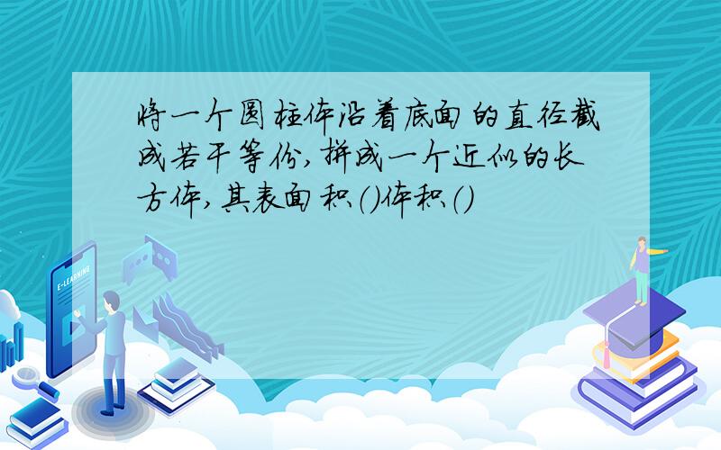 将一个圆柱体沿着底面的直径截成若干等份,拼成一个近似的长方体,其表面积（）体积（）